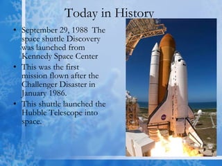 Today in History  September 29, 1988  The space shuttle Discovery was launched from Kennedy Space Center This was the first mission flown after the Challenger Disaster in January 1986. This shuttle launched the Hubble Telescope into space. 