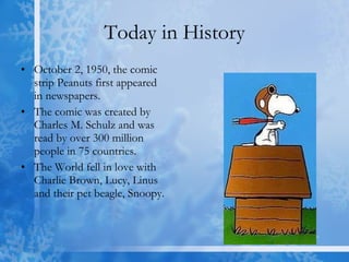 Today in History October 2, 1950, the comic strip Peanuts first appeared in newspapers. The comic was created by Charles M. Schulz and was read by over 300 million people in 75 countries. The World fell in love with Charlie Brown, Lucy, Linus and their pet beagle, Snoopy. 