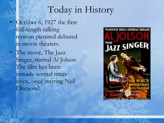 Today in History  October 6, 1927 the first full-length talking motion pictured debuted in movie theaters. The move, The Jazz Singer, starred Al Jolson. The film has been remade several times since, once starring Neil Diamond. 