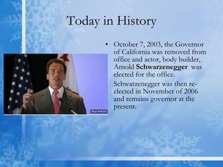 Today in History October 7, 2003, the Governor of California was removed from office and actor, body builder, Arnold  Schwarzenegger   was elected for the office.  Schwarzenegger was then re-elected in November of 2006 and remains governor at the present. 