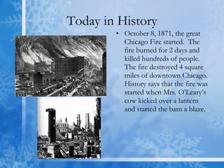 Today in History October 8, 1871, the great Chicago Fire started.  The fire burned for 2 days and killed hundreds of people.  The fire destroyed 4 square miles of downtown Chicago. History says that the fire was started when Mrs. O’Leary’s cow kicked over a lantern and started the barn a blaze. 