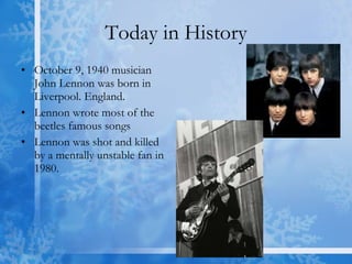 Today in History October 9, 1940 musician John Lennon was born in Liverpool. England.  Lennon wrote most of the beetles famous songs Lennon was shot and killed by a mentally unstable fan in 1980.  
