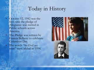 Today in History October 12, 1942 was the first time the pledge of Allegiance was recited in Public schools across America.  The Pledge was written by Francis Bellamy to celebrate Columbus Day.  The words “In God we trust” were added in 1954. 