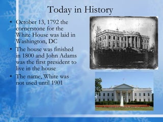 Today in History  October 13, 1792 the cornerstone for the White House was laid in Washington, DC The house was finished in 1800 and John Adams was the first president to live in the house  The name, White was not used until 1901 