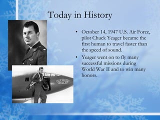 Today in History October 14, 1947 U.S. Air Force, pilot Chuck Yeager became the first human to travel faster than the speed of sound.  Yeager went on to fly many successful missions during World War II and to win many honors.  