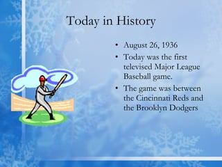 Today in History August 26, 1936 Today was the first televised Major League Baseball game. The game was between the Cincinnati Reds and the Brooklyn Dodgers  
