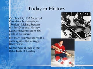 Today in History October 19, 1957 Montreal Canadiens hockey player “Rocket” Richard became the first National Hockey League player to score 500 goals in his career.  His 500 th  goal was scored in a game against the Chicago Blackhawks  Rocket was known as the Babe Ruth of Hockey 