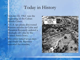 Today in History October 22, 1962  was the beginning of the Cuban Missile Crises.  A U.S. spy plane discovered Russian missiles in Cuba and President Kennedy ordered a blockade of Cuba by the United States Navy. The crises lasted seven days and finally the Russians removed the missiles. 