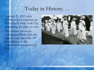 Today in History. . . October 23, 1915 over 25,000 women marched up Fifth Ave in New York City demanding the right to vote. The women known as suffragettes finally won the right to vote when the 19 th  Amendment to the Constitution was passed in 1920. 