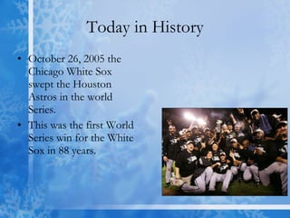 Today in History October 26, 2005 the Chicago White Sox swept the Houston Astros in the world Series. This was the first World Series win for the White Sox in 88 years. 