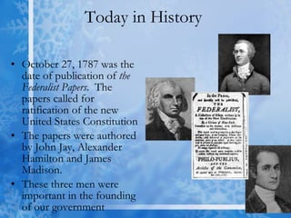 Today in History  October 27, 1787 was the date of publication of  the Federalist Papers .  The papers called for ratification of the new United States Constitution The papers were authored by John Jay, Alexander Hamilton and James Madison.  These three men were important in the founding of our government 