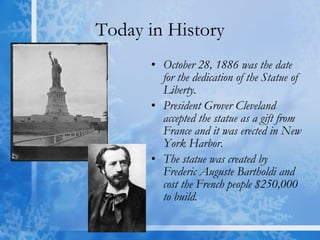 Today in History October 28, 1886 was the date for the dedication of the Statue of Liberty.  President Grover Cleveland accepted the statue as a gift from France and it was erected in New York Harbor.  The statue was created by Frederic Auguste Bartholdi and cost the French people $250,000 to build. 
