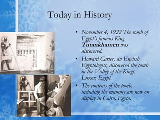 Today in History November 4, 1922 The tomb of Egypt’s famous King  Tutankhamen   was discovered. Howard Carter, an English Egyptologist, discovered the tomb in the Valley of the Kings, Luxor, Egypt. The contents of the tomb, including the mummy are now on display in Cairo, Egypt. 