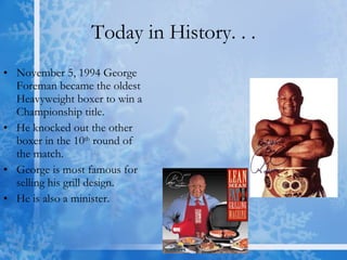 Today in History. . . November 5, 1994 George Foreman became the oldest Heavyweight boxer to win a Championship title. He knocked out the other boxer in the 10 th  round of the match.  George is most famous for selling his grill design.  He is also a minister. 