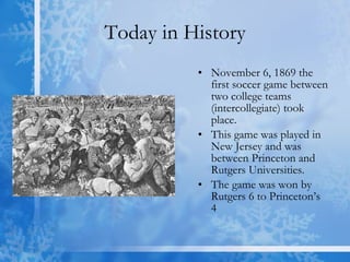 Today in History November 6, 1869 the first soccer game between two college teams (intercollegiate) took place.  This game was played in New Jersey and was between Princeton and Rutgers Universities.  The game was won by Rutgers 6 to Princeton’s 4  