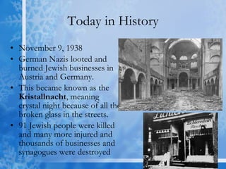 Today in History November 9, 1938 German Nazis looted and burned Jewish businesses in Austria and Germany.  This became known as the  Kristallnacht , meaning crystal night because of all the broken glass in the streets. 91 Jewish people were killed and many more injured and thousands of businesses and synagogues were destroyed 