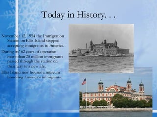 Today in History. . . November 12, 1954 the Immigration Station on Ellis Island stopped accepting immigrants to America.  During its’ 62 years of operation more than 20 million immigrants passed through the station on their way to a new life.  Ellis Island now houses a museum honoring America’s immigrants. 