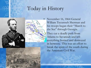 Today in History November 16, 1864 General William Tecumseh Sherman and his troops began their “March to the Sea” through Georgia. They cut a deadly path from Atlanta to Savannah and left everything burned and destroyed in between.  This was an effort to break the spirit of the south during the American Civil War. 