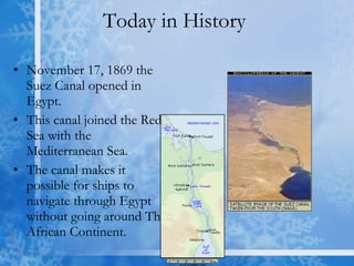 Today in History  November 17, 1869 the Suez Canal opened in Egypt.  This canal joined the Red Sea with the Mediterranean Sea. The canal makes it possible for ships to navigate through Egypt without going around The African Continent. 