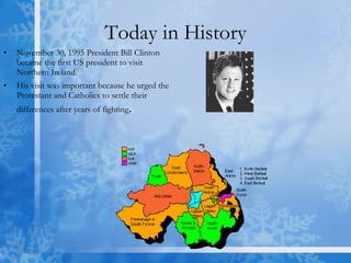 Today in History November 30, 1995 President Bill Clinton became the first US president to visit Northern Ireland. His visit was important because he urged the Protestant and Catholics to settle their differences after years of fighting . 