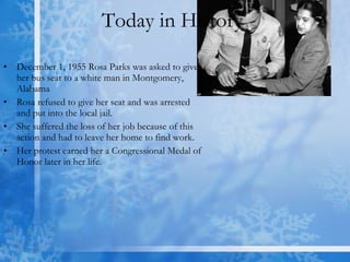 Today in History  December 1, 1955 Rosa Parks was asked to give her bus seat to a white man in Montgomery, Alabama Rosa refused to give her seat and was arrested and put into the local jail. She suffered the loss of her job because of this action and had to leave her home to find work.  Her protest earned her a Congressional Medal of Honor later in her life. 