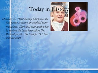 Today in History December 2,  1982 Barney Clark was the first person to receive an artificial heart transplant .  Clark was near death when he received the heart invented by Dr. Richard Jarvik.  He lived for 112 hours with the heart.  