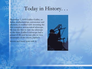 Today in History. . . December 3, 1609 Galileo Galilei, an Italian mathematician, astronomer and physicist, is credited with inventing the first complete astronomical telescope. He was the first to turn the telescope to the skies. Galileo's telescope had a power of 40, and he was able to view mountains on the moon, Jupiter's moons and many stars with it.   