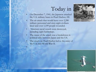 Today in History On December 7, 1941, the Japanese attacked the U.S. military bases in Pearl Harbor, HI.  The air attack that would leave over 2,280 military personnel and sixty-eight civilians dead and over 1,109 people wounded. Nineteen naval vessels were destroyed, including eight battleships.  The cause of the attack was a breakdown in political talks between Japan and the US. The attack on Pearl Harbor led to the entry of the U.S. into World War II. 