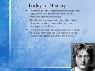 Today in History  December 8, 1980, former Beatles member John Lennon was shot and killed in front of his Manhattan apartment building.  The shooter was an obsessed fan, Mark David Chapman, to whom Lennon had given an autograph earlier that day.  John Lennon, Paul McCartney, George Harrison, and Ringo Starr were the four members of the Liverpool (England) rock band the Beatles.  
