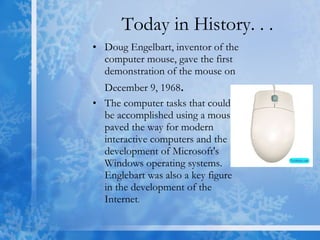 Today in History. . . Doug Engelbart, inventor of the computer mouse, gave the first demonstration of the mouse on December 9, 1968 . The computer tasks that could be accomplished using a mouse paved the way for modern interactive computers and the development of Microsoft's Windows operating systems. Englebart was also a key figure in the development of the Internet .  