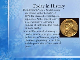Today in History Alfred Bernhard Nobel, a Swedish chemist and inventor, died on December 10, 1896 . He invented several types of explosives. Nobel sought to invent a safer explosive following a number of explosions that resulted in many deaths. In his will he wanted his money to be used as awards to be given annually in the areas of literature, physics, chemistry, physiology or medicine, and the promotion of international peace .  