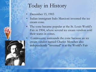 Today in History  December 15, 1903  Italian immigrant Italo Marcioni invented the ice cream cone. The cone became popular at the St. Louis World's Fair in 1904, where several ice cream vendors sold their wares in cones. Controversy surrounds the cone because an ice cream vendor named Charles Menches also independently "invented" it at the World's Fair  