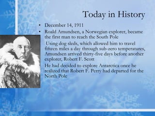 Today in History December 14, 1911  Roald Amundsen, a Norwegian explorer, became the first man to reach the South Pole  Using dog sleds, which allowed him to travel fifteen miles a day through sub-zero temperatures, Amundsen arrived thirty-five days before another explorer, Robert F. Scott  He had decided to explore Antarctica once he realized that Robert F. Perry had departed for the North Pole  
