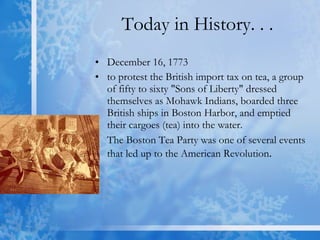 Today in History. . . December 16, 1773  to protest the British import tax on tea, a group of fifty to sixty "Sons of Liberty" dressed themselves as Mohawk Indians, boarded three British ships in Boston Harbor, and emptied their cargoes (tea) into the water.  The Boston Tea Party was one of several events that led up to the American Revolution .  