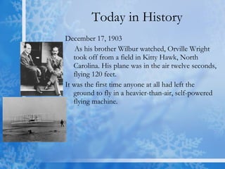 Today in History December 17, 1903  As his brother Wilbur watched, Orville Wright took off from a field in Kitty Hawk, North Carolina. His plane was in the air twelve seconds, flying 120 feet.  It was the first time anyone at all had left the ground to fly in a heavier-than-air, self-powered flying machine.  