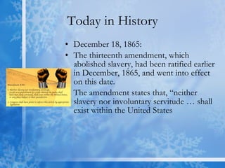 Today in History December 18, 1865:  The thirteenth amendment, which abolished slavery, had been ratified earlier in December, 1865, and went into effect on this date. The amendment states that, “neither slavery nor involuntary servitude … shall exist within the United States  