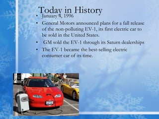 Today in History  January 4, 1996 General Motors announced plans for a fall release of the non-polluting EV-1, its first electric car to be sold in the United States. GM sold the EV-1 through its Saturn dealerships  The EV-1 became the best-selling electric consumer car of its time.  