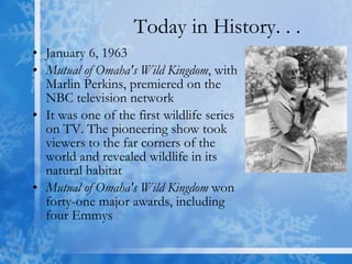 Today in History. . . January 6, 1963  Mutual of Omaha's Wild Kingdom , with Marlin Perkins, premiered on the NBC television network  It was one of the first wildlife series on TV. The pioneering show took viewers to the far corners of the world and revealed wildlife in its natural habitat  Mutual of Omaha's Wild Kingdom  won forty-one major awards, including four Emmys  