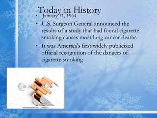 Today in History  .January 11, 1964  U.S. Surgeon General announced the results of a study that had found cigarette smoking causes most lung cancer deaths  It was America's first widely publicized official recognition of the dangers of cigarette smoking  