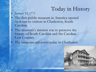 Today in History January 12, 1773 The first public museum in America opened its doors to visitors in Charleston, South Carolina  The museum’s mission was to preserve the history of South Carolina and the Carolina Low Country. The museum still exists today in Charleston. 