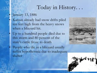 Today in History. . . January 13, 1886 Kansas already had snow drifts piled ten feet high from the heavy snows when a blizzard hit. Up to a hundred people died due to this storm and 80 percent of the state’s cattle froze to death  People who die in a blizzard usually suffer hypothermia due to inadequate shelter  