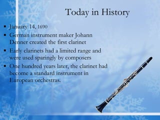 Today in History January 14 , 1690 German instrument maker Johann  Denner created the first clarinet Early clarinets had a limited range and were used sparingly by composers  One hundred years later, the clarinet had become a standard instrument in European orchestras.  