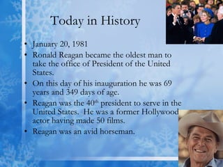 Today in History January 20, 1981 Ronald Reagan became the oldest man to take the office of President of the United States. On this day of his inauguration he was 69 years and 349 days of age. Reagan was the 40 th  president to serve in the United States.  He was a former Hollywood actor having made 50 films.  Reagan was an avid horseman. 