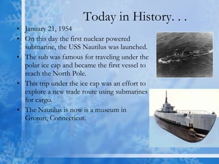 Today in History. . . January 21, 1954 On this day the first nuclear powered submarine, the USS Nautilus was launched. The sub was famous for traveling under the polar ice cap and became the first vessel to reach the North Pole. This trip under the ice cap was an effort to explore a new trade route using submarines for cargo.  The Nautilus is now is a museum in Groton, Connecticut. 