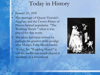 Today in History  January 25, 1858  The marriage of Queen Victoria's daughter and the Crown Prince of Prussia helped popularize  "The Wedding March " when it was played for that event.  The piece had been written by perhaps the greatest child prodigy after Mozart, Felix Mendelssohn Today, his "Wedding March" is still the traditional march played at weddings as a recessional  