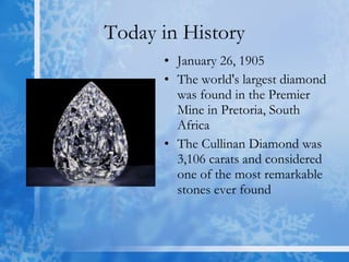 Today in History January 26, 1905  The world's largest diamond was found in the Premier Mine in Pretoria, South Africa  The Cullinan Diamond was 3,106 carats and considered one of the most remarkable stones ever found  