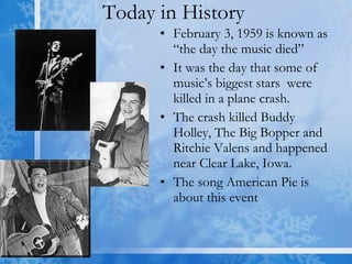 Today in History  February 3, 1959 is known as “the day the music died”  It was the day that some of  music’s biggest stars  were killed in a plane crash. The crash killed Buddy Holley, The Big Bopper and Ritchie Valens and happened near Clear Lake, Iowa.  The song American Pie is about this event  