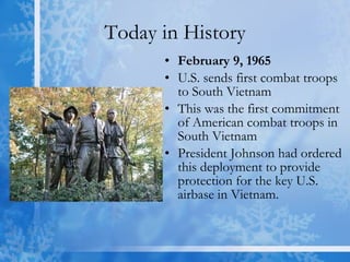 Today in History February 9, 1965 U.S. sends first combat troops to South Vietnam This was the first commitment of American combat troops in South Vietnam President Johnson had ordered this deployment to provide protection for the key U.S. airbase in Vietnam.  
