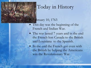 Today in History February 10, 1763  This day was the beginning of the French and Indian War. The war lasted 7 years and in the end the French lost Canada to the British and Louisiana  to the Spanish.  In the end the French got even with the British by helping the Americans win the Revolutionary War. 