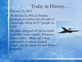 Today in History. . . February 12, 2002  On this day in 2002, an Iranian passenger jet crashes into the side of a mountain, killing all 117 people on board  The plane dropped off the air-traffic controllers’ radar screens. Witnesses from a nearby  village saw a huge explosion as the plane crashed straight into the snow-covered White Mountain. 